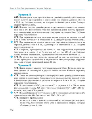 142
Глава ІI. Подобие треугольников. Теорема Пифагора
Уровень Б
468. Биссектриса угла при основании равнобедренного треугольника
делит высоту, проведенную к основанию, на отрезки длиной 16,5 см
и 27,5 см. Найдите отрезки, на которые эта биссектриса делит боковую
сторону треугольника.
469. Боковая сторона равнобедренного треугольника относится к основа­
нию как 5 : 6. Биссектриса угла при основании делит высоту, проведен­
ную к основанию, на отрезки, разность которых составляет 4 см. Найдите
периметр треугольника.
470. При пересечении двух хорд одна из них делится на отрезки длиной
6 см и 16 см, а вторая — в отношении 3 : 2. Найдите длину второй хорды.
471. При пересечении хорды с диаметром окружности хорда делится на
отрезки длиной 3 см и 4 см, а диаметр — в отношении 1 : 3. Найдите
радиус окружности.
472. Секущая, проведенная из точки A вне окружности, пересекает
окружность в точках B и C, причем AB = 4 см, BC = 5 см. Найдите
длину отрезка касательной, проведенной к окружности из точки A.
473. Из точки вне окружности, удаленной от центра окружности на
39 см, проведена касательная к окружности. Найдите радиус окружно­
сти, если отрезок касательной равен 36 см.
Уровень В
474. Катет прямоугольного треугольника равен 18 см. Точка на этом ка­
тете удалена от гипотенузы и другого катета на 8 см. Найдите периметр
треугольника.
475. Точка на катете прямоугольного треугольника равноудалена от вто­
рого катета и гипотенузы. Перпендикуляр, проведенный из данной точки
к гипотенузе треугольника, делит ее на отрезки 3 см и 12 см. Найдите
периметр треугольника.
476. В треугольнике ABC для высоты CD и отрезков AD и BD, на кото­
рые она делит сторону АВ, имеет место соотношение CD2
= AD · BD. До­
кажите, что угол ACB прямой.
477. В равнобедренном треугольнике ABC с основанием АC к стороне BС
проведена высота АD. Докажите, что 2DС · BC = AC2
.
478. Постройте треугольник:
а) по двум углам и высоте, проведенной из вершины третьего угла;
б) по углу, биссектрисе этого угла и отношению сторон, которые
образуют данный угол.
 