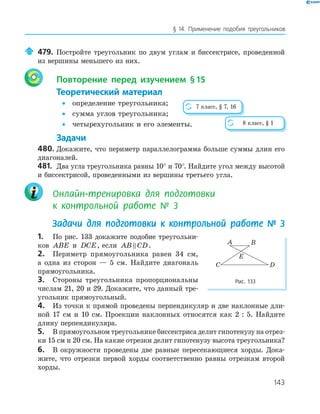 143
§ 14. Применение подобия треугольников
479. Постройте треугольник по двум углам и биссектрисе, проведенной
из вершины меньшего из них.
Повторение перед изучением §15
Теоретический материал
• определение треугольника;
• сумма углов треугольника;
• четырехугольник и его элементы.
Задачи
480. Докажите, что периметр параллелограмма больше суммы длин его
диагоналей.
481. Два угла треугольника равны 10° и 70°. Найдите угол между высотой
и биссектрисой, проведенными из вершины третьего угла.
Онлайн-тренировка для подготовки
к контрольной работе № 3
Задачи для подготовки к контрольной работе № 3
1. По рис. 133 докажите подобие треугольни­
ков ABE и DCE, если AB CD.
2. Периметр прямоугольника равен 34 см,
а одна из сторон — 5 см. Найдите диагональ
прямоугольника.
3. Стороны треугольника пропорциональны
числам 21, 20 и 29. Докажите, что данный тре­
угольник прямоугольный.
4. Из точки к прямой проведены перпендикуляр и две наклонные дли­
ной 17 см и 10 см. Проекции наклонных относятся как 2 : 5. Найдите
длину перпендикуляра.
5. В прямоугольном треугольнике биссектриса делит гипотенузу на отрез­
ки 15 см и 20 см. На какие отрезки делит гипотенузу высота треугольника?
6. В окружности проведены две равные пересекающиеся хорды. Дока­
жите, что отрезки первой хорды соответственно равны отрезкам второй
хорды.
8 класс, § 1
7 класс, § 7, 16
E
A B
C D
Рис. 133
 