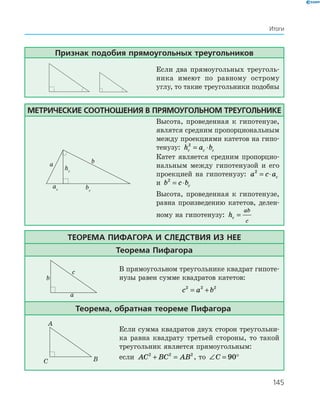 145
Итоги
Признак подобия прямоугольных треугольников
Если два прямоугольных треуголь­
ника имеют по равному острому
углу, то такие треугольники подобны
Метрические соотношения в прямоугольном треугольнике
a b
ac bc
hc
Высота, проведенная к гипотенузе,
являтся средним пропорциональным
между проекциями катетов на гипо­
тенузу: h a bc c c
2
= ⋅
Катет является средним пропорцио­
нальным между гипотенузой и его
проекцией на гипотенузу: a c ac
2
= ⋅
и b c bc
2
= ⋅
Высота, проведенная к гипотенузе,
равна произведению катетов, делен­
ному на гипотенузу: hc
ab
c
=
Теорема Пифагора и следствия из нее
Теорема Пифагора
a
b
c В прямоугольном треугольнике квадрат гипоте­
нузы равен сумме квадратов катетов:
c a b2 2 2
= +
Теорема, обратная теореме Пифагора
A
BC
Если сумма квадратов двух сторон треугольни­
ка равна квадрату третьей стороны, то такой
треугольник является прямоугольным:
если AC BC AB2 2 2
+ = , то ∠ = °C 90
 