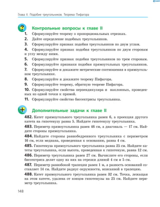 148
Глава ІI. Подобие треугольников. Теорема Пифагора
	 Контрольные вопросы к главе ІI
1.	 Сформулируйте теорему о пропорциональных отрезках.
2.	 Дайте определение подобных треугольников.
3.	 Сформулируйте признак подобия треугольников по двум углам.
4.	 Сформулируйте признак подобия треугольников по двум сторонам
и углу между ними.
5.	 Сформулируйте признак подобия треугольников по трем сторонам.
6.	 Сформулируйте признаки подобия прямоугольных треугольников.
7.	 Сформулируйте и докажите метрические соотношения в прямоуголь­
ном треугольнике.
8.	 Сформулируйте и докажите теорему Пифагора.
9.	 Сформулируйте теорему, обратную теореме Пифагора.
10.	 Сформулируйте свойства перпендикуляра и наклонных, проведен­
ных из одной точки к прямой.
11.	 Сформулируйте свойство биссектрисы треугольника.
	 Дополнительные задачи к главе ІI
482.	Катет прямоугольного треугольника равен 6, а проекция другого
катета на гипотенузу равна 5. Найдите гипотенузу тре­угольника.
483.	Периметр прямоугольника равен 46 см, а диагональ — 17 см. Най­
дите стороны прямоугольника.
484.	Найдите стороны равнобедренного треугольника с периметром
16 см, если медиана, проведенная к основанию, равна 4 см.
485.	Гипотенуза прямоугольного треугольника равна 25 см. Найдите ка­
теты треугольника, если высота, проведенная к гипотенузе, равна 12 см.
486.	Периметр треугольника равен 27 см. Вычислите его стороны, если
биссектриса делит одну из них на отрезки длиной 4 см и 5 см.
487.	 Периметр равнобокой трапеции равен 1 м, а разность оснований со­
ставляет 14 см. Найдите радиус окружности, вписанной в трапецию.
488.	Катет прямоугольного треугольника равен 32 см. Точка, лежащая
на этом катете, удалена от концов гипотенузы на 25 см. Найдите пери­
метр треугольника.
 