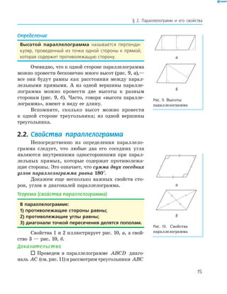 15
§ 2. Параллелограмм и его свойства
Определение
Высотой параллелограмма называется перпенди-
куляр, проведенный из точки одной стороны к прямой,
которая содержит противолежащую сторону.
Очевидно, что к одной стороне параллелограмма
можно провести бесконечно много высот (рис. 9, а),—
все они будут равны как расстояния между парал-
лельными прямыми. А из одной вершины паралле-
лограмма можно провести две высоты к разным
сторонам (рис. 9, б). Часто, говоря «высота паралле-
лограмма», имеют в виду ее длину.
Вспомните, сколько высот можно провести
к одной стороне треугольника; из одной вершины
треугольника.
2.2. Свойства параллелограмма
Непосредственно из определения параллело-
грамма следует, что любые два его соседних угла
являются внутренними односторонними при парал-
лельных прямых, которые содержат противолежа-
щие стороны. Это означает, что сумма двух соседних
углов параллелограмма равна 180°.
Докажем еще несколько важных свойств сто-
рон, углов и диагоналей параллелограмма.
Теорема (свойства параллелограмма)
В параллелограмме:
1) противолежащие стороны равны;
2) противолежащие углы равны;
3) диагонали точкой пересечения делятся пополам.
Свойства 1 и 2 иллюстрирует рис. 10, а, а свой-
ство 3 — рис. 10, б.
Доказательство
 Проведем в параллелограмме ABCD диаго-
наль AC (см.рис.11)ирассмотримтреугольники ABC
а
б
Рис. 9. Высоты
параллелограмма
а
б
Рис. 10. Свойства
параллелограмма
 