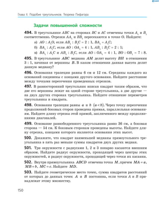 Глава ІI. Подобие треугольников. Теорема Пифагора
150
		Задачи повышенной сложности
494.	 В треугольнике АВС на сторонах ВС и АС отмечены точ­ки А1
и В1
соответственно. Отрезки АА1
и ВВ1
пересекаются в точке О. ­Найдите:
а)	 АО : А1
О, если АВ1
 : В1
С = 2 : 1, ВА1
= А1
С;
б)	 ВА1
 : А1
С, если АО : ОА1
= 4 : 1, АВ1
 : В1
С = 2 : 1;
в)	 ВА1
 : А1
С и АВ1
 : В1
С, если АО : ОА1
= 4 : 1, ВО : ОВ1
= 7 : 8.
495.	 В треугольнике ABC медиана AM делит высоту BH в отношении
3 : 1, начиная от вершины B. В каком отношении данная высота делит
данную медиану?
496.	 Основания трапеции равны 6 см и 12 см. Середины каждого из
оснований соединены с концами другого основания. Найдите расстояние
между точками пересечения проведенных отрезков.
497.	 В равносторонний треугольник вписан квадрат таким образом, что
две его вершины лежат на одной стороне треугольника, а две другие —
на двух других сторонах треугольника. Найдите отношение периметров
треугольника и квадрата.
498.	 Основания трапеции равны a и b a b( ). Через точку пересечения
продолжений боковых сторон проведена прямая, параллельная основани­
ям. Найдите длину отрезка этой прямой, заключенного между продолже­
ниями диагоналей.
499.	 Основание равнобедренного треугольника равно 36 см, а боковая
сторона — 54 см. К боковым сторонам проведены высоты. Найдите дли­
ну отрезка, концами которого являются основания этих высот.
500.	 Докажите, что квадрат наименьшей медианы прямоугольного тре­
угольника в пять раз меньше суммы квадратов двух других медиан.
501.	 Три окружности с радиусами 1, 2 и 3 попарно касаются внеш­ним
образом. Найдите радиус окружности, проходящей через центры этих
окружностей, и радиус окружности, проходящей через точки их касания.
502.	 Внутри прямоугольника ABCD отмечена точка M,причем MA a= ,
MB b= , MC c= . Найдите MD.
503.	 Найдите геометрическое место точек, сумма квадратов расстояний
от которых до данных точек A и B постоянна, если точки A и B при­
надлежат этому множеству.
150
 