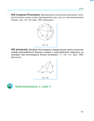 151
Итоги
504 (теорема птолемея). Произведение диагоналей вписанного четы­
рехугольника равно сумме произведений двух пар его противолежащих
сторон: d d ac bd1 2 = + (рис. 137). Докажите.
a
b
d2
d1d c
Рис. 137
505 (опорная). Квадрат биссектрисы треугольника равен разности
между произведением боковых сторон и произведением отрезков, на
которые эта биссектриса делит основание: l ab mnc
2
= − (рис. 138).
Докажите.
a b
m n
lc
Рис. 138
Видеоматериалы к главе ІI
151
 