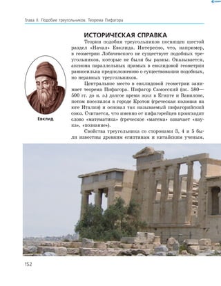 Глава ІI. Подобие треугольников. Теорема Пифагора
Историческая справка
Теории подобия треугольников посвящен шестой
раздел «Начал» Евклида. Интересно, что, например,
в геометрии Лобачевского не существует подобных тре­
угольников, которые не были бы равны. Оказывается,
аксиома параллельных прямых в евклидовой геометрии
равносильна предположению о существовании подобных,
но неравных треугольников.
Центральное место в евклидовой геометрии зани­
мает теорема Пифагора. ­Пифагор Само­сский (ок. 580—
500 гг. до н. э.) долгое время жил в Египте и Вавилоне,
потом поселился в городе Кротон (греческая колония на
юге Италии) и основал так называемый пифагорийский
союз. Считается, что именно от пифагорейцев происходит
слово «математика» (греческое «матема» ­означает «нау­
ка», «познание»).
Свойства треугольника со сторонами 3, 4 и 5 бы­
ли известны древним египтянам и китайским ученым.
Евклид
152
 