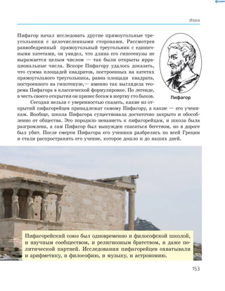 Итоги
Пифагор начал исследовать другие прямоугольные тре­
угольники с целочисленными сторонами. Рассмотрев
равнобедренный прямоугольный треугольник с единич­
ными катетами, он увидел, что длина его гипотенузы не
выражается целым числом — так были открыты ирра­
циональные числа. Вскоре Пифагору удалось доказать,
что сумма площадей квадратов, построенных на катетах
прямоугольного треугольника, равна площади квадрата,
построенного на гипотенузе,— именно так выглядела тео­
рема Пифагора в классической формулировке. По легенде,
в честь своего открытия он принес богам в жертву сто быков.
Сегодня нельзя с уверенностью сказать, какие из от­
крытий пифагорейцев принадлежат самому Пифагору, а какие — его учени­
кам. Вообще, школа Пифагора существовала достаточно закрыто и обособ­
ленно от общества. Это породило ненависть к пифагорейцам, и школа была
разгромлена, а сам Пифагор был вынужден спасаться бегством, но в дороге
был убит. После смерти Пифагора его ученики разбрелись по всей Греции
и стали распространять его учение, которое дошло и до наших дней.
пифагор
Пифагорейский союз был одновременно и философской школой,
и научным сообществом, и религиозным братством, и даже по­
литической партией. Исследования пифагорейцев охватывали
и арифметику, и философию, и музыку, и астрономию.
153
 