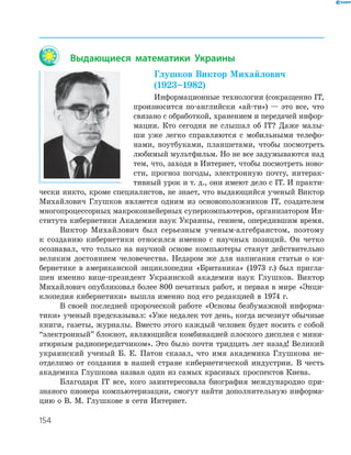 154
Выдающиеся математики Украины
Глушков Виктор Михайлович
(1923–1982)
Информационные технологии (сокращенно ІТ,
произносится по­английски «ай­ти») — это все, что
связано с обработкой, хранением и передачей инфор­
мации. Кто сегодня не слышал об ІТ? Даже малы­
ши уже легко справляются с мобильными телефо­
нами, ноутбуками, планшетами, чтобы посмотреть
любимый мультфильм. Но не все задумываются над
тем, что, заходя в Интернет, чтобы посмотреть ново­
сти, прогноз погоды, электронную почту, интерак­
тивный урок и т. д., они имеют дело с ІТ. И практи­
чески никто, кроме специалистов, не знает, что выдающийся ученый Виктор
Михайлович Глушков является одним из основоположников ІТ, создателем
многопроцессорных макроконвейерных суперкомпьютеров, организатором Ин­
ститута кибернетики Академии наук Украины, гением, опередившим время.
Виктор Михайлович был серьезным ученым­алгебраистом, поэтому
к созданию кибернетики относился именно с научных позиций. Он четко
осознавал, что только на научной основе компьютеры станут действительно
великим достоянием человечества. Недаром же для написания статьи о ки­
бернетике в американской энциклопедии «Британика» (1973 г.) был пригла­
шен именно вице­президент Украинской академии наук Глушков. Виктор
Михайлович опубликовал более 800 печатных работ, и первая в мире «Энци­
клопедия кибернетики» вышла именно под его редакцией в 1974 г.
В своей последней пророческой работе «Основы безбумажной информа­
тики» ученый предсказывал: «Уже недалек тот день, когда исчезнут обычные
книги, газеты, журналы. Вместо этого каждый человек будет носить с собой
“электронный” блокнот, являющийся комбинацией плоского дисплея с мини­
атюрным радиопередатчиком». Это было почти тридцать лет назад! Великий
украинский ученый Б. Е. Патон сказал, что имя академика Глушкова не­
отделимо от создания в нашей стране кибернетической индустрии. В честь
академика Глушкова назван один из самых красивых проспектов Киева.
Благодаря IT все, кого заинтересовала биография международно при­
знаного пионера компьютеризации, смогут найти дополнительную информа­
цию о В. М. Глушкове в сети Интернет.
 