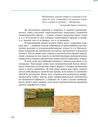 156
Математика, отделяя линию от площади и пло­
щадь от тела, утверждает, что реально только
тело, а линия и площадь — абстракции.
Александр Герцен, писатель
До настоящего времени в теоремах и задачах рассматри­
вались лишь числовые характеристики отдельных элементов
геометрических фигур — длины сторон, градусные меры углов
и т. п. В отличие от них площадь характеризует фигуру в целом,
т. е. зависит как от ее формы, так и от размеров.
В повседневной жизни человек имеет дело с площадью каж­
дый день — измеряет жилые помещения и приусадебные участки,
лесные массивы и сельскохозяйственные угодья и т.д. Вычисле­
нием площадей вы занимались на уроках математики в младших
классах. Тем не менее, дать строгое с научной точки зрения опреде­
ление площади не так просто, и соответствующая математическая
теория была создана значительно позже многих известных теорем.
В этой главе мы обобщим сведения о многоугольниках и их
площадях. Благодаря этому ваш математический багаж попол­
нится немалым количеством новых формул, которые необходимо
знать и уметь применять. В этой связи дадим вам совет: усвоить
какую­либо формулу значительно проще, если понять и запомнить
способ ее получения. Более того, откроем вам маленькую профес­
сиональную тайну: иногда даже профессиональные математики
не запоминают формулы, а выводят их в уме в случае необходи­
мости. Будет очень здорово, если такую математическую эрудицию
удастся приобрести и вам.
 