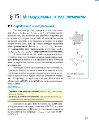 157
Многоугольник и его элементы§15
15.1. Определение многоугольника
Рассмотрим фигуру, которая состоит из отрез­
ков A A1 2 , A A2 3 , …, A An n−1 , A An 1
. Отрезки распо­
ложены так, что никакие два соседних отрезка (то
есть таких, которые имеют общий конец), не лежат
на одной прямой, а несоседние отрезки не имеют
общих точек (рис. 139, а). Такую фигуру называют
многоугольником. Точки A1 , A2 , …, An называ­
ют вершинами многоугольника, а отрезки A A1 2 ,
A A2 3 ,…, A An n−1 , A An 1
—сторонами многоугольника.
В зависимости от количества вершин много­
угольник называют треугольником, четырехугольни-
ком, пятиугольником и т. д. Многоугольник, который
имеет n вершин (а следовательно, n сторон), называют
n-угольником.
Многоугольник обозначают по его вершинам.
При этом буквы, которые стоят в названии много­
угольника рядом, должны обозначать вершины, ко­
торые принадлежат одной стороне (соседние верши-
ны). Например, пятиугольник на рис. 139, б можно
обозначить ABCDE или DCBAE, но нельзя обозна­
чать ABDEC.
Определение
периметром многоугольника называется сумма длин
всех его сторон.
диагональю многоугольника называется отрезок, со-
единяющий две несоседние вершины.
Например, на рис. 139, б отрезки AC и AD явля­
ются диагоналями пятиугольника ABCDE, выходя­
щими из вершины A. Периметр этого многоугольника
вычисляется по формуле P AB BC CD DE AEABCDE = + + + +
BC CD DE AE+ + + .
A1
A3
A2
An
а
A
B
C
D
E
б
Рис. 139. Многоуголь­
ники
 