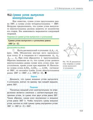 159
§ 15.Многоугольник и его элементы
15.2.Сумма углов выпуклого
многоугольника
Как известно, сумма углов треугольника рав­
на 180°, а сумма углов четырехугольника — 360°.
Нетрудно предположить, что сумма углов выпукло­
го многоугольника должна зависеть от количества
его сторон. Эта зависимость выражается следующей
теоремой.
Теорема (о сумме углов выпуклого n-угольника)
сумма углов выпуклого n-угольника равна
180 2° −( )n .
Доказательство
 Пустьданвыпуклый n­угольник A A An1 2...
(рис. 143). Обозначим внутри него произволь­
ную точку O и соединим ее с вершинами A1, A2,
A3, …, An. При этом образуется n треугольников.
Обратим внимание на то, что сумма углов данного
многоугольника равна сумме всех углов этих тре­
угольников, кроме углов при вершине O. Посколь­
ку сумма углов A1
OA2
, A2
OA3
, ..., An
OA1
составля­
ет 360°, то искомая сумма углов многоугольника
равна 180 360°⋅ − °n , т. е. 180 2° −( )n . 
Задача
Докажите, что сумма внешних углов выпуклого
n -угольника, взятых по одному при каждой вершине,
равна 360°.
Решение
Поскольку внешний угол многоугольника по опре-
делению является смежным с соответствующим вну-
тренним углом, то сумма этих двух углов равна 180°.
Таким образом, сумма всех внутренних и внешних
углов равна 180°⋅n . Чтобы получить сумму внешних
углов, вычтем из этой суммы сумму внутренних углов:
180 180 2 360°⋅ − ° −( ) = °n n .
O
A1
A4
A2
An–1
An
A3
Рис. 143. К доказатель­
ству теоремы о сумме
углов выпуклого
n­угольника
 
