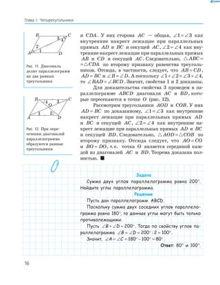 16
Глава І. Четырехугольники
и CDA. У них сторона AC — общая, ∠ = ∠1 3 как
внутренние накрест лежащие при параллельных
прямых AD и BC и секущей AC, ∠ = ∠2 4 как вну-
тренние накрест лежащие при параллельных прямых
AB и CD и секущей AC. Следовательно, ABC CDA=
ABC CDA= по второму признаку равенства треуголь-
ников. Отсюда, в частности, следует, что AB CD= ,
AD BC= и ∠ = ∠B D. А поскольку ∠ + ∠ = ∠ + ∠1 2 3 4,
то ∠ = ∠BAD BCD . Значит, свойства 1 и 2 доказаны.
Для доказательства свойства 3 проведем в па-
раллелограмме ABCD диагонали AC и BD, кото-
рые пересекаются в точке O (рис. 12).
Рассмотрим треугольники AOD и COB. У них
AD BC= по доказанному, ∠ = ∠1 3 как внутренние
накрест лежащие при параллельных прямых AD
и BC и секущей AC, ∠ = ∠2 4 как внутренние на-
крест лежащие при параллельных прямых AD и BC
и секущей BD. Следовательно, AOD COB= по
второму признаку. Отсюда следует, что AO CO=
и BO DO= , т.е. точка O является серединой каж-
дой из диагоналей AC и BD. Теорема доказана пол-
ностью. 
Задача
Сумма двух углов параллелограмма равна 200°.
Найдите углы параллелограмма.
Решение
Пусть дан параллелограмм ABCD.
Поскольку сумма двух соседних углов параллело-
грамма равна 180°, то данные углы могут быть только
противолежащими.
Пусть ∠ + ∠ = °B D 200 . Тогда по свойству углов па-
раллелограмма ∠ = ∠ = ° = °B D 200 2 100: .
Значит, ∠ = ∠ = ° − ° = °A C 180 100 80 .
Ответ: 80° и 100°.
A
B C
D
1
2
4
Рис. 11. Диагональ
делит параллелограмм
на два равных
треугольника
A
B C
D
O
1 2
4
Рис. 12. При пере-
сечении диагоналей
параллелограмма
образуются равные
треугольники
 