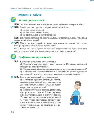 160
Глава ІІІ. Многоугольники. Площади многоугольников
Вопросы и задачи
Устные упражнения
506. Сколько диагоналей выходит из одной вершины семиугольника?
507. Может ли диагональ шестиугольника делить его:
а) на два треугольника;
б) на два четырехугольника;
в) на треугольник и пятиугольник?
508. Диагональ отсекает от пятиугольника четырехугольник. Какой вид
имеет оставшаяся часть?
509. Может ли выпуклый пятиугольник иметь четыре острых угла;
четыре прямых угла; четыре тупых угла?
510. Могут ли четыре угла выпуклого пятиугольника быть равными
соответственно четырем углам выпуклого четырехугольника?
Графические упражнения
511. Начертите выпуклый пятиугольник.
а) Проведите все диагонали пятиугольника. Сколько диагоналей
выходит из одной вершины?
б) Какаяфигураобразоваласьприпопарномпересечениидиагоналей?
в) Измерьте углы пятиугольника и вычислите их сумму. Проверьте
полученный результат, используя соответствующую теорему.
512. Начертите выпуклый шестиугольник.
а) Проведите красным цветом диагональ,
которая делит данный шестиугольник на
два четырехугольника. Сколько суще­
ствует таких диагоналей?
б) Проведите синим цветом диагональ,
которая делит данный шестиуголь­
ник на треугольник и пятиугольник.
Установите зависимость между коли­
чеством углов выпуклого многоуголь­
ника и суммарным количеством углов
многоугольников, на которые он де­
лится диагональю.
 