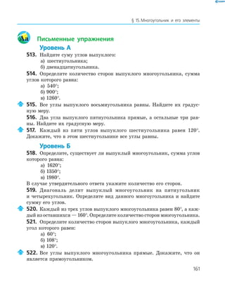 161
§ 15.Многоугольник и его элементы
Aa Письменные упражнения
Уровень А
513. Найдите суму углов выпуклого:
а) шестиугольника;
б) двенадцатиугольника.
514. Определите количество сторон выпуклого многоугольника, сумма
углов которого равна:
а) 540°;
б) 900°;
в) 1260°.
515. Все углы выпуклого восьмиугольника равны. Найдите их градус­
ную меру.
516. Два угла выпуклого пятиугольника прямые, а остальные три рав­
ны. Найдите их градусную меру.
517. Каждый из пяти углов выпуклого шестиугольника равен 120°.
Докажите, что в этом шестиугольнике все углы равны.
Уровень Б
518. Определите, существует ли выпуклый многоугольник, сумма углов
которого равна:
а) 1620°;
б) 1350°;
в) 1980°.
В случае утвердительного ответа укажите количество его сторон.
519. Диагональ делит выпуклый многоугольник на пятиугольник
и четырехугольник. Определите вид данного многоугольника и найдите
сумму его углов.
520. Каждый из трех углов выпуклого многоугольника равен 80°, а каж­
дый из оставшихся — 160°. Определите количество сторон многоугольника.
521. Определите количество сторон выпуклого многоугольника, каждый
угол которого равен:
а) 60°;
б) 108°;
в) 120°.
522. Все углы выпуклого многоугольника прямые. Докажите, что он
является прямоугольником.
 