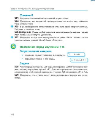 162
Глава ІІІ. Многоугольники. Площади многоугольников
Уровень В
523. Определите количество диагоналей n­угольника.
524. Докажите, что выпуклый многоугольник не может иметь больше
трех острых углов.
525. В равностороннем пятиугольнике углы при одной стороне прямые.
Найдите остальные углы.
526 (опорная). Длина любой стороны многоугольника меньше суммы
длин остальных сторон. Докажите.
527. Периметр выпуклого многоугольника равен 20 см. Может ли его
диагональ быть равной 10 см? Ответ обоснуйте.
Повторение перед изучением §16
Теоретический материал
• площади прямоугольника и квадрата;
• параллелограмм и его виды.
Задачи
528. Через середину стороны AB параллелограмма ABCD проведена пря­
мая, перпендикулярная прямой BC. Докажите равенство треугольников,
образованных этой прямой, отрезками стороны AB и прямыми BC и AD.
529. Докажите, что сумма высот параллелограмма меньше его пери­
метра.
5 класс
8 класс, § 2–4
 
