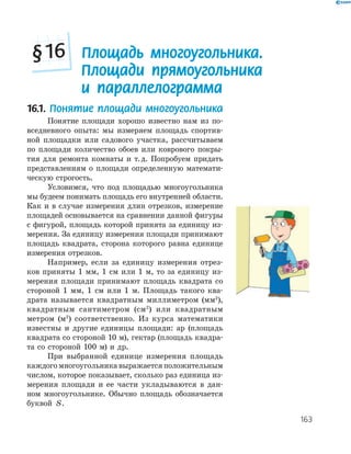 163
16.1. Понятие площади многоугольника
Понятие площади хорошо известно нам из по­
вседневного опыта: мы измеряем площадь спортив­
ной площадки или садового участка, рассчитываем
по площади количество обоев или коврового покры­
тия для ремонта комнаты и т.д. Попробуем придать
представлениям о площади определенную математи­
ческую строгость.
Условимся, что под площадью многоугольника
мы будеем понимать площадь его внутренней области.
Как и в случае измерения длин отрезков, измерение
площадей основывается на сравнении данной фигуры
с фигурой, площадь которой принята за единицу из­
мерения. За единицу измерения площади принимают
площадь квадрата, сторона которого равна единице
измерения отрезков.
Например, если за единицу измерения отрез­
ков приняты 1 мм, 1 см или 1 м, то за единицу из­
мерения площади принимают площадь квадрата со
стороной 1 мм, 1 см или 1 м. Площадь такого ква­
драта называется квадратным миллиметром (мм2
),
квадратным сантиметром (см2
) или квадратным
метром (м2
) соответственно. Из курса математики
известны и другие единицы площади: ар (площадь
квадрата со стороной 10 м), гектар (площадь квадра­
та со стороной 100 м) и др.
При выбранной единице измерения площадь
каждого многоугольника выражается положительным
числом, которое показывает, сколько раз единица из­
мерения площади и ее части укладываются в дан­
ном многоугольнике. Обычно площадь обозначается
буквой S.
Площадь многоугольника.
Площади прямоугольника
и параллелограмма
§16
 