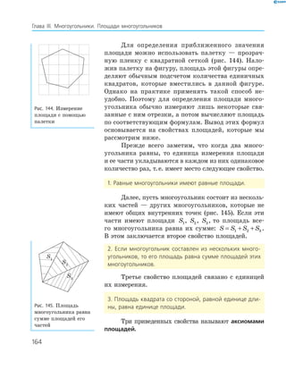 164
Глава ІІІ. Многоугольники. Площади многоугольников
Для определения приближенного значения
площади можно использовать палетку — прозрач­
ную пленку с квадратной сеткой (рис. 144). Нало­
жив палетку на фигуру, площадь этой фигуры опре­
деляют обычным подсчетом количества единичных
квадратов, которые вместились в данной фигуре.
Однако на практике применять такой способ не­
удобно. Поэтому для определения площади много­
угольника обычно измеряют лишь некоторые свя­
занные с ним отрезки, а потом вычисляют площадь
по соответствующим формулам. Вывод этих формул
основывается на свойствах площадей, которые мы
рассмотрим ниже.
Прежде всего заметим, что когда два много­
угольника равны, то единица измерения площади
и ее части укладываются в каждом из них одинаковое
количество раз, т.е. имеет место следующее свойство.
1. Равные многоугольники имеют равные площади.
Далее, пусть многоугольник состоит из несколь­
ких частей — других многоугольников, которые не
имеют общих внутренних точек (рис. 145). Если эти
части имеют площади S1, S2, S3, то площадь все­
го многоугольника равна их сумме: S S S S= + +1 2 3 .
В этом заключается второе свойство площадей.
2. Если многоугольник составлен из нескольких много-
угольников, то его площадь равна сумме площадей этих
многоугольников.
Третье свойство площадей связано с единицей
их измерения.
3. Площадь квадрата со стороной, равной единице дли-
ны, равна единице площади.
Три приведенных свойства называют аксиомами
площадей.
Рис. 144. Измерение
площади с помощью
палетки
S1
S3
S2
Рис. 145. Площадь
многоугольника равна
сумме площадей его
частей
 