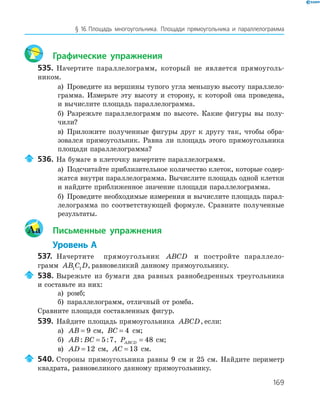 169
§ 16.Площадь многоугольника. Площади прямоугольника и параллелограмма
Графические упражнения
535. Начертите параллелограмм, который не является прямоуголь­
ником.
а) Проведите из вершины тупого угла меньшую высоту параллело­
грамма. Измерьте эту высоту и сторону, к которой она проведена,
и вычислите площадь параллелограмма.
б) Разрежьте параллелограмм по высоте. Какие фигуры вы полу­
чили?
в) Приложите полученные фигуры друг к другу так, чтобы обра­
зовался прямоугольник. Равна ли площадь этого прямоугольника
площади параллелограмма?
536. На бумаге в клеточку начертите параллелограмм.
а) Подсчитайте приблизительное количество клеток, которые содер­
жатся внутри параллелограмма. Вычислите площадь одной клетки
и найдите приближенное значение площади параллелограмма.
б) Проведите необходимые измерения и вычислите площадь парал­
лелограмма по соответствующей формуле. Сравните полученные
результаты.
Aa Письменные упражнения
Уровень А
537. Начертите прямоугольник ABCD и постройте параллело­
грамм AB C D1 1 , равновеликий данному прямоугольнику.
538. Вырежьте из бумаги два равных равнобедренных треугольника
и составьте из них:
а) ромб;
б) параллелограмм, отличный от ромба.
Сравните площади составленных фигур.
539. Найдите площадь прямоугольника ABCD, если:
а) AB = 9 см, BC = 4 см;
б) AB BC: := 5 7, PABCD = 48 см;
в) AD = 12 см, AC = 13 см.
540. Стороны прямоугольника равны 9 см и 25 см. Найдите периметр
квадрата, равновеликого данному прямоугольнику.
 