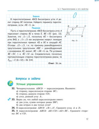 17
§ 2. Параллелограмм и его свойства
Задача
В параллелограмме ABCD биссектриса угла A де-
лит сторону BC пополам. Найдите периметр паралле-
лограмма, если AB = 6 см.
Решение
Пусть в параллелограмме ABCD биссектриса угла A
пересекает сторону BC в точке E, BE EC= (рис. 13).
Заметим, что ∠ = ∠1 2, поскольку AE — биссектриса
угла BAD, а ∠ = ∠1 3 как внутренние накрест лежащие
при параллельных прямых AD и BC и секущей AE.
Отсюда ∠ = ∠2 3, т.е. по признаку равнобедренного
треугольника треугольник ABE — равнобедренный
с основанием AE, значит, BE AB= = 6 см. По условию
BE EC= , т. е. BC = 12 см. Следовательно, поскольку
противолежащие стороны параллелограмма равны, то
PABCD = ⋅ + =2 6 12 36( ) (см).
Ответ: 36 см.
E
A
B C
D
1
2
Рис. 13
Вопросы и задачи
Устные упражнения
32. Четырехугольник ABCD — параллелограмм. Назовите:
а) сторону, параллельную стороне BC;
б) сторону, равную стороне CD;
в) угол, равный углу A.
33. Верно ли, что любой параллелограмм имеет:
а) два угла, сумма которых равна 180°;
б) два острых и два тупых угла?
34. В параллелограмме ABCD ∠  ∠B C. Сравните углы A и D.
35. В параллелограмме ABCD AB CD AD BC+  + . Сравните сторо-
ны BC и CD.
 
