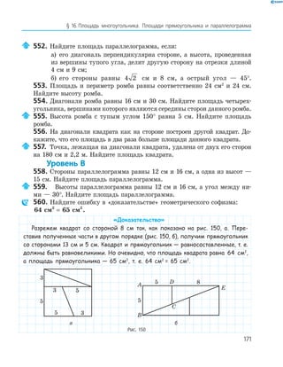 171
§ 16.Площадь многоугольника. Площади прямоугольника и параллелограмма
552. Найдите площадь параллелограмма, если:
а) его диагональ перпендикулярна стороне, а высота, проведенная
из вершины тупого угла, делит другую сторону на отрезки длиной
4 см и 9 см;
б) его стороны равны 4 2 см и 8 см, а острый угол — 45°.
553. Площадь и периметр ромба равны соответственно 24 см2
и 24 см.
Найдите высоту ромба.
554. Диагонали ромба равны 16 см и 30 см. Найдите площадь четырех­
угольника, вершинами которого являются середины сторон данного ромба.
555. Высота ромба с тупым углом 150° равна 5 см. Найдите площадь
ромба.
556. На диагонали квадрата как на стороне построен другой квадрат. До­
кажите, что его площадь в два раза больше площади данного квадрата.
557. Точка, лежащая на диагонали квадрата, удалена от двух его сторон
на 180 см и 2,2 м. Найдите площадь квадрата.
Уровень В
558. Стороны параллелограмма равны 12 см и 16 см, а одна из высот —
15 см. Найдите площадь параллелограмма.
559. Высоты параллелограмма равны 12 см и 16 см, а угол между ни­
ми — 30°. Найдите площадь параллелограмма.
560. Найдите ошибку в «доказательстве» геометрического софизма:
64 см 65 см2 2
= .
«Доказательство»
Разрежем квадрат со стороной 8 см так, как показано на рис. 150, а. Пере-
ставив полученные части в другом порядке (рис. 150, б), получим прямоугольник
со сторонами 13 см и 5 см. Квадрат и прямоугольник — равносоставленные, т. е.
должны быть равновеликими. Но очевидно, что площадь квадрата равна 64 см2
,
а площадь прямоугольника — 65 см2
, т. е. 64 см2
= 65 см2
.
5
5
5
3
3
3
E
5
B
C
DA 8
5
а б
Рис. 150
 