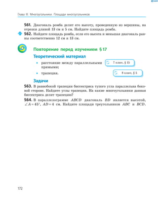 172
Глава ІІІ. Многоугольники. Площади многоугольников
561. Диагональ ромба делит его высоту, проведенную из вершины, на
отрезки длиной 13 см и 5 см. Найдите площадь ромба.
562. Найдите площадь ромба, если его высота и меньшая диагональ рав­
ны соответственно 12 см и 13 см.
Повторение перед изучением §17
Теоретический материал
• расстояние между параллельными
прямыми;
• трапеция.
Задачи
563. В равнобокой трапеции биссектриса тупого угла параллельна боко­
вой стороне. Найдите углы трапеции. На какие многоугольники данная
биссектриса делит трапецию?
564. В параллелограмме ABCD диагональ BD является высотой,
∠ = °A 45 , AD = 4 см. Найдите площади треугольников ABC и BCD.
7 класс, § 15
8 класс, § 5
 