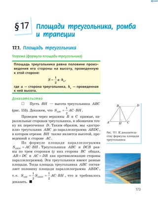 173
17.1. Площадь треугольника
Теорема (формула площади треугольника)
площадь треугольника равна половине произ-
ведения его стороны на высоту, проведенную
к этой стороне:
S a ha= ⋅
1
2
,
где a — сторона треугольника, ha — проведенная
к ней высота.
Доказательство
 Пусть BH — высота треугольника ABC
(рис. 151). Докажем, что S AC BHABC = ⋅
1
2
.
Проведем через вершины B и C прямые, па­
раллельные сторонам треугольника, и обозначим точ­
ку их пересечения D. Таким образом, мы «достро­
или» треугольник ABC до параллелограмма ABDC,
в котором отрезок BH также является высотой, про­
веденной к стороне AC.
По формуле площади параллелограмма
S AC BHABDC = ⋅ . Треугольники ABC и DCB рав­
ны по трем сторонам (у них сторона BC общая,
AB DC= и AC DB= как противолежащие стороны
параллелограмма). Эти треугольники имеют равные
площади. Тогда площадь треугольника ABC состав­
ляет половину площади параллелограмма ABDC,
т. е. S S AC BHABC ABDC= = ⋅
1
2
1
2
, что и требовалось
доказать. 
HA
B
C
D
Рис. 151. К доказатель­
ству формулы площади
треугольника
Площади треугольника, ромба
и трапеции
§17
 