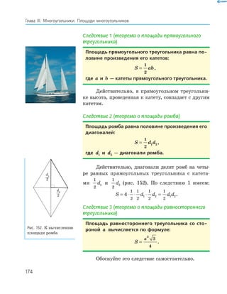 174
Глава ІІІ. Многоугольники. Площади многоугольников
Следствие 1 (теорема о площади прямоугольного
треугольника)
площадь прямоугольного треугольника равна по-
ловине произведения его катетов:
S ab=
1
2
,
где a и b — катеты прямоугольного треугольника.
Действительно, в прямоугольном треугольни­
ке высота, проведенная к катету, совпадает с другим
катетом.
Следствие 2 (теорема о площади ромба)
площадь ромба равна половине произведения его
диагоналей:
S d d=
1
2
1 2 ,
где d1 и d2 — диагонали ромба.
Действительно, диагонали делят ромб на четы­
ре равных прямоугольных треугольника с катета­
ми
1
2
1d и
1
2
2d (рис. 152). По следствию 1 имеем:
S d d d d= ⋅ ⋅ ⋅ =4
1
2
1
2
1
2
1
2
1 2 1 2.
Следствие 3 (теорема о площади равностороннего
треугольника)
площадь равностороннего треугольника со сто-
роной a вычисляется по формуле:
S
a
=
2
3
4
.
Обоснуйте это следствие самостоятельно.
d2
2
d1
2
Рис. 152. К вычислению
площади ромба
 