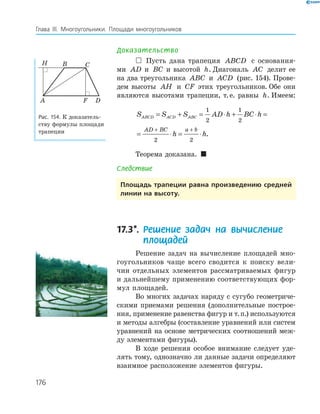 176
Глава ІІІ. Многоугольники. Площади многоугольников
Доказательство
 Пусть дана трапеция ABCD с основания­
ми AD a=и BC b=и высотой h. Диагональ AC делит ее
на два треугольника ABC и ACD (рис. 154). Прове­
дем высоты AH и CF этих треугольников. Обе они
являются высотами трапеции, т.е. равны h. Имеем:
S S S AD h BC h
h h
ABCD ACD ABC
AD BC a b
= + = ⋅ + ⋅ =
= ⋅ = ⋅
+ +
1
2
1
2
2 2
.
Теорема доказана. 
Следствие
площадь трапеции равна произведению средней
линии на высоту.
17.3*. Решение задач на вычисление
площадей
Решение задач на вычисление площадей мно­
гоугольников чаще всего сводится к поиску вели­
чин отдельных элементов рассматриваемых фигур
и дальнейшему применению соответствующих фор­
мул площадей.
Во многих задачах наряду с сугубо геометриче­
скими приемами решения (дополнительные построе­
ния, применение равенства фигур и т.п.) используются
и методы алгебры (составление уравнений или систем
уравнений на основе метрических соотношений меж­
ду элементами фигуры).
В ходе решения особое внимание следует уде­
лять тому, однозначно ли данные задачи определяют
взаимное расположение элементов фигуры.
F
H
A
B C
D
Рис. 154. К доказатель­
ству формулы площади
трапеции
 