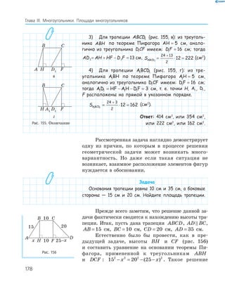 178
Глава ІІІ. Многоугольники. Площади многоугольников
3) Для трапеции ABCD1 (рис. 155, в): из треуголь-
ника ABH по теореме Пифагора AH = 5 см, анало-
гично из треугольника DCF1 имеем: DF1 16= см; тогда
AD AH HF D F1 1 13= + − = см, SABCD1
24 13
2
12 222= ⋅ =
+
(см2
)
4) Для трапеции ABCD1 1 (рис. 155, г): из тре-
угольника ABH1 по теореме Пифагора AH1 5= см,
аналогично из треугольника D CF1 имеем: DF1 16= см;
тогда AD HF AH DF1 1 1 1 3= − − = см, т. е. точки H, A1 , D1 ,
F расположены на прямой в указанном порядке.
SABCD1 1
24 3
2
12 162= ⋅ =
+
(см2
).
Ответ: 414 см2
, или 354 см2
,
или 222 см2
, или 162 см2
.
Рассмотренная задача наглядно демонстрирует
одну из причин, по которым в процессе решения
геометрической задачи может возникать много­
вариантность. Но даже если такая ситуация не
возникает, взаимное расположение элементов фигур
нуждается в обосновании.
Задача
Основания трапеции равны 10 см и 35 см, а боковые
стороны — 15 см и 20 см. Найдите площадь трапеции.
Прежде всего заметим, что решение данной за­
дачи фактически сводится к нахождению высоты тра­
пеции. Итак, пусть дана трапеция ABCD, AD BC,
AB = 15 см, BC = 10 см, CD = 20 см, AD = 35 см.
Естественно было бы провести, как в пре­
дыдущей задаче, высоты BH и CF (рис. 156)
и составить уравнение на основании теоремы Пи­
фагора, примененной к треугольникам ABH
и DCF : 15 20 252 2 2 2
− = − −x x( ) . Такое решение
A1
FH
B C
D
D1
FHA
B C
A1
D1
FH
B C
в
A1
FH
B C
D
D1
FHA
B C
A1
D1
FH
B C
г
Рис. 155. Окончание
A
B C
D
10
20
10
15
FH 25–xx
Рис. 156
 