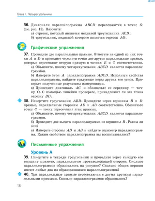 18
Глава І. Четырехугольники
36. Диагонали параллелограмма ABCD пересекаются в точке O
(см. рис. 12). Назовите:
а) отрезок, который является медианой треугольника ACD;
б) треугольник, медианой которого является отрезок AO.
Графические упражнения
37. Проведите две параллельные прямые. Отметьте на одной из них точ-
ки A и D и проведите через эти точки две другие параллельные прямые,
которые пересекают вторую прямую в точках B и C соответственно.
а) Объясните, почему четырехугольник ABCD является параллело-
граммом.
б) Измерьте угол A параллелограмма ABCD. Используя свойства
параллелограмма, найдите градусные меры других его углов. Про-
верьте полученные результаты измерениями.
в) Проведите диагональ AC и обозначьте ее середину — точ-
ку O. С помощью линейки проверьте, принадлежит ли эта точка
отрезку BD.
38. Начертите треугольник ABD. Проведите через вершины B и D
прямые, параллельные сторонам AD и AB соответственно. Обозначьте
точку C — точку пересечения этих прямых.
а) Объясните, почему четырехугольник ABCD является параллело-
граммом.
б) Проведите две высоты параллелограмма из вершины B . Равны ли
они?
в) Измерьте стороны AD и AB и найдите периметр параллелограм-
ма. Каким свойством параллелограмма вы воспользовались?
Aa Письменные упражнения
Уровень А
39. Начертите в тетради треугольник и проведите через каждую его
вершину прямую, параллельную противолежащей стороне. Сколько
параллелограммов образовалось на рисунке? Сколько общих вершин
имеют любые два из образовавшихся параллелограммов?
40. Три параллельные прямые пересекаются с двумя другими парал-
лельными прямыми. Сколько параллелограммов образовалось?
 