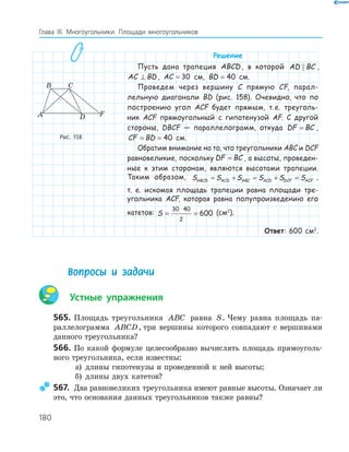 180
Глава ІІІ. Многоугольники. Площади многоугольников
Решение
Пусть дана трапеция ABCD , в которой AD BC ,
AC BD⊥ , AC = 30 см, BD = 40 см.
Проведем через вершину C прямую CF, парал-
лельную диагонали BD (рис. 158). Очевидно, что по
построению угол ACF будет прямым, т.е. треуголь-
ник ACF прямоугольный с гипотенузой AF. С другой
стороны, DBCF — параллелограмм, откуда DF BC= ,
CF BD= = 40 см.
Обратим внимание на то, что треугольники ABC и DCF
равновеликие, поскольку DF BC= , а высоты, проведен-
ные к этим сторонам, являются высотами трапеции.
Таким образом, S S S S S SABCD ACD ABC ACD DCF ACF= + = + = ,
т. е. искомая площадь трапеции равна площади тре-
угольника ACF, которая равна полупроизведению его
катетов: S = =
⋅30 40
2
600 (см2
).
Ответ: 600 см2
.
FA
B C
D
Рис. 158
Вопросы и задачи
Устные упражнения
565. Площадь треугольника ABC равна S. Чему равна площадь па­
раллелограмма ABCD, три вершины которого совпадают с вершинами
данного треугольника?
566. По какой формуле целесообразно вычислять площадь прямоуголь­
ного треугольника, если известны:
а) длины гипотенузы и проведенной к ней высоты;
б) длины двух катетов?
567. Два равновеликих треугольника имеют равные высоты. Означает ли
это, что основания данных треугольников также равны?
 