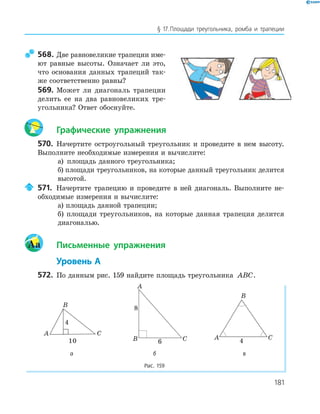 181
§ 17.Площади треугольника, ромба и трапеции
568. Две равновеликие трапеции име­
ют равные высоты. Означает ли это,
что основания данных трапеций так­
же соответственно равны?
569. Может ли диагональ трапеции
делить ее на два равновеликих тре­
угольника? Ответ обоснуйте.
Графические упражнения
570. Начертите остроугольный треугольник и проведите в нем высоту.
Выполните необходимые измерения и вычислите:
а) площадь данного треугольника;
б) площади треугольников, на которые данный треугольник делится
высотой.
571. Начертите трапецию и проведите в ней диагональ. Выполните не­
обходимые измерения и вычислите:
а) площадь данной трапеции;
б) площади треугольников, на которые данная трапеция делится
диагональю.
Aa Письменные упражнения
Уровень А
572. По данным рис. 159 найдите площадь треугольника ABC.
A
B
C
4
10
A
B C6
8
A
B
C
4
а б в
Рис. 159
 