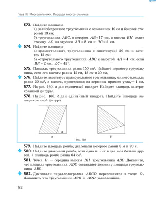 182
Глава ІІІ. Многоугольники. Площади многоугольников
573. Найдите площадь:
а) равнобедренного треугольника с основанием 10 см и боковой сто­
роной 13 см;
б) треугольника ABC, в котором AB = 17 см, а высота BH делит
сторону AC на отрезки AH = 8 см и HC = 2 см.
574. Найдите площадь:
а) прямоугольного треугольника с гипотенузой 20 см и кате­
том 12 см;
б) остроугольного треугольника ABC с высотой AH = 4 см, если
BH = 2 см, ∠ =C 45°.
575. Площадь треугольника равна 150 см2
. Найдите периметр треуголь­
ника, если его высоты равны 15 см, 12 см и 20 см.
576. Найдите гипотенузу прямоугольного треугольника, если его площадь
равна 20 см2
, а высота, проведенная из вершины прямого угла,— 4 см.
577. На рис. 160, а дан единичный квадрат. Найдите площадь заштри­
хованной фигуры.
578. На рис. 160, б дан единичный квадрат. Найдите площадь за­
штрихованной фигуры.
a
а б
Рис. 160
579. Найдите площадь ромба, диагонали которого равны 8 м и 20 м.
580. Найдите диагонали ромба, если одна из них в два раза больше дру­
гой, а площадь ромба равна 64 см2
.
581. Точка D — середина высоты BH треугольника ABC. Докажите,
что площадь треугольника ADC составляет половину площади треуголь­
ника ABC.
582. Диагонали параллелограмма ABCD пересекаются в точке O.
Докажите, что треугольники AOB и AOD равновеликие.
 