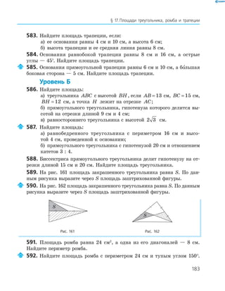 183
§ 17.Площади треугольника, ромба и трапеции
583. Найдите площадь трапеции, если:
а) ее основания равны 4 см и 10 см, а высота 6 см;
б) высота трапеции и ее средняя линия равны 8 см.
584. Основания равнобокой трапеции равны 8 см и 16 см, а острые
углы — 45°. Найдите площадь трапеции.
585. Основания прямоугольной трапеции равны 6 см и 10 см, а большая
боковая сторона — 5 см. Найдите площадь трапеции.
Уровень Б
586. Найдите площадь:
а) треугольника ABC с высотой BH, если AB = 13 см, BC = 15 см,
BH = 12 см, а точка H лежит на отрезке AC;
б) прямоугольного треугольника, гипотенуза которого делится вы­
сотой на отрезки длиной 9 см и 4 см;
в) равностороннего треугольника с высотой 2 3 см.
587. Найдите площадь:
а) равнобедренного треугольника с периметром 16 см и высо­
той 4 см, проведенной к основанию;
б) прямоугольного треугольника с гипотенузой 20 см и отношением
катетов 3 : 4.
588. Биссектриса прямоугольного треугольника делит гипотенузу на от­
резки длиной 15 см и 20 см. Найдите площадь треугольника.
589. На рис. 161 площадь закрашенного треугольника равна S. По дан­
ным рисунка выразите через S площадь заштрихованной фигуры.
590. На рис. 162 площадь закрашенного треугольника равна S. По данным
рисунка выразите через S площадь заштрихованной фигуры.
S
S
Рис. 161 Рис. 162
591. Площадь ромба равна 24 см2
, а одна из его диагоналей — 8 см.
Найдите периметр ромба.
592. Найдите площадь ромба с периметром 24 см и тупым углом 150°.
 