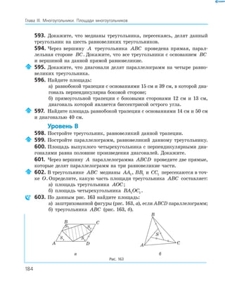 184
Глава ІІІ. Многоугольники. Площади многоугольников
593. Докажите, что медианы треугольника, пересекаясь, делят данный
треугольник на шесть равновеликих треугольников.
594. Через вершину A треугольника ABC проведена прямая, парал­
лельная стороне BC. Докажите, что все треугольники с основанием BC
и вершиной на данной прямой равновеликие.
595. Докажите, что диагонали делят параллелограмм на четыре равно­
великих треугольника.
596. Найдите площадь:
а) равнобокой трапеции с основаниями 15 см и 39 см, в которой диа­
гональ перпендикулярна боковой стороне;
б) прямоугольной трапеции с боковыми сторонами 12 см и 13 см,
диагональ которой является биссектрисой острого угла.
597. Найдите площадь равнобокой трапеции с основаниями 14 см и 50 см
и диагональю 40 см.
Уровень В
598. Постройте треугольник, равновеликий данной трапеции.
599. Постройте параллелограмм, равновеликий данному треугольнику.
600. Площадь выпуклого четырехугольника с перпендикулярными диа­
гоналями равна половине произведения диагоналей. Докажите.
601. Через вершину A параллелограмма ABCD проведите две прямые,
которые делят параллелограмм на три равновеликие части.
602. В треугольнике ABC медианы AA1, BB1 и CC1 пересекаются в точ­
ке O. Определите, какую часть площади треугольника ABC составляет:
а) площадь треугольника AOC;
б) площадь четырехугольника BA OC1 1 .
603. По данным рис. 163 найдите площадь:
а) заштрихованной фигуры (рис. 163, а), если ABCD параллелограмм;
б) треугольника ABC (рис. 163, б).
S2
A
B C
D
S3
S4
S1
S
A
B
C
а б
Рис. 163
 