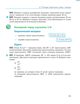 185
§ 17.Площади треугольника, ромба и трапеции
604. Найдите площадь равнобокой трапеции, описанной около окруж­
ности с радиусом 4 см, если боковая сторона трапеции равна 10 см.
605. Боковые стороны и высота трапеции равны соответственно 25 см,
30 см и 24 см. Найдите площадь трапеции, если биссектрисы ее тупых
углов пересекаются на большем основании.
Повторение перед изучением §18
Теоретический материал
• средняя линия треугольника;
• подобие треугольников.
Задачи
606. Точки D E F, , — середины сторон AB, BC и AC треугольника ABC
соответственно. Пользуясь равенством треугольников, докажите, что пло­
щадь треугольника DBE составляет треть площади трапеции ADEC.
607. В трапеции ABCD основания BC и AD равны 2 см и 8 см соот­
ветственно. Диагонали трапеции пересекаются в точке O. Найдите отно­
шение:
а)
CO
AC
;
б)
OD
BD
;
в) отрезков, на которые точка O делит высоту трапеции;
г) площадей треугольников BOC и AOD (выскажите предпо­
ложение).
8 класс, § 6, п. 6.2
8 класс, § 10, 11
 