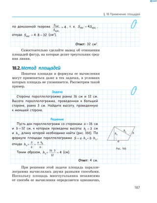 187
§ 18.Применение площадей
по доказанной теореме S
S
ABC
ABC1 1
4= , т. е. S SABC ABC= 4 1 1
,
откуда SABC = ⋅ =4 8 32 (см2
).
Ответ: 32 см2
.
Самостоятельно сделайте вывод об отношении
площадей фигур, на которые делит треугольник сред­
няя линия.
18.2.Метод площадей
Понятия площади и формулы ее вычисления
могут применяться даже в тех задачах, в условиях
которых площадь не упоминается. Рассмотрим такой
пример.
Задача
Стороны параллелограмма равны 16 см и 12 см.
Высота параллелограмма, проведенная к большей
стороне, равна 3 см. Найдите высоту, проведенную
к меньшей стороне.
Решение
Пусть дан параллелограмм со сторонами a = 16 см
и b = 12 см, к которым проведены высоты ha = 3 см
и hb
, длину которой необходимо найти (рис. 166). По
формуле площади параллелограмма S a h b ha b= ⋅ = ⋅ ,
откуда hb
S
b
a h
b
a
= =
⋅
.
Таким образом, hb = =
⋅16 3
12
4 (см).
Ответ: 4 см.
При решении этой задачи площадь паралле­
лограмма вычислялась двумя разными способами.
Поскольку площадь многоугольника независимо
от способа ее вычисления определяется однозначно,
b
a
ha
hb
Рис. 166
 