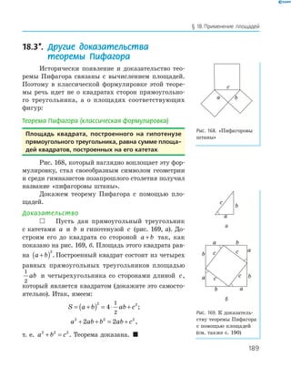 189
§ 18.Применение площадей
18.3*. Другие доказательства
теоремы Пифагора
Исторически появление и доказательство тео­
ремы Пифагора связаны с вычислением площадей.
Поэтому в классической формулировке этой теоре­
мы речь идет не о квадратах сторон прямоугольно­
го треугольника, а о площадях соответствующих
фигур:
Теорема Пифагора (классическая формулировка)
площадь квадрата, построенного на гипотенузе
прямоугольного треугольника, равна сумме площа-
дей квадратов, построенных на его катетах.
Рис. 168, который наглядно воплощает эту фор­
мулировку, стал своеобразным символом геометрии
и среди гимназистов позапрошлого столетия получил
название «пифагоровы штаны».
Докажем теорему Пифагора с помощью пло­
щадей.
Доказательство
 Пусть дан прямоугольный треугольник
с катетами a и b и гипотенузой c (рис. 169, а). До­
строим его до квадрата со стороной a b+ так, как
показано на рис. 169, б. Площадь этого квадрата рав­
на a b+( )2
. Построенный квадрат состоит из четырех
равных прямоугольных треугольников площадью
1
2
ab и четырехугольника со сторонами длиной c,
который является квадратом (докажите это самосто­
ятельно). Итак, имеем:
S a b ab c= +( ) = ⋅ +
2 2
4
1
2
;
a ab b ab c2 2 2
2 2+ + = + ,
т. е. a b c2 2 2
+ = . Теорема доказана. 
ba
c
Рис. 168. «Пифагоровы
штаны»
a
c
b
а
a
b c a
a
c c
b
ba
b
c
б
Рис. 169. К доказатель­
ству теоремы Пифагора
с помощью площадей
(см. также с. 190)
 
