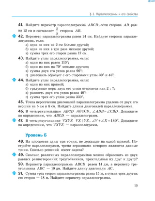 19
§ 2. Параллелограмм и его свойства
41. Найдите периметр параллелограмма ABCD, если сторона AD рав-
на 12 см и составляет
2
3
стороны AB.
42. Периметр параллелограмма равен 24 см. Найдите стороны паралле-
лограмма, если:
а) одна из них на 2 см больше другой;
б) одна из них в три раза меньше другой;
в) сумма трех его сторон равна 17 см.
43. Найдите углы параллелограмма, если:
а) один из них равен 110°;
б) один из них на 70° меньше другого;
в) сумма двух его углов равна 90°;
г) диагональ образует с его сторонами углы 30° и 45°.
44. Найдите углы параллелограмма, если:
а) один из них прямой;
б) градусные меры двух его углов относятся как 2 : 7;
в) разность двух его углов равна 40°;
г) сумма трех его углов равна 330°.
45. Точка пересечения диагоналей параллелограмма удалена от двух его
вершин на 5 см и 8 см. Найдите длины диагоналей параллелограмма.
46. В четырехугольнике ABCD AB CD, ∠ = ∠ADB CBD . Докажите
по определению, что ABCD — параллелограмм.
47. В четырехугольнике VXYZ VX YZ , ∠ + ∠ =V X 180°. Докажите
по определению, что VXYZ — параллелограмм.
Уровень Б
48. На плоскости даны три точки, не лежащие на одной прямой. По-
стройте параллелограмм, тремя вершинами которого являются данные
точки. Сколько решений имеет задача?
49. Сколько различных параллелограммов можно образовать из двух
равных разносторонних треугольников, прикладывая их друг к другу?
50. Периметр параллелограмма ABCD равен 14 дм, а периметр тре-
угольника ABC — 10 дм. Найдите длину диагонали AC.
51. Сумма трех сторон параллелограмма равна 15 м, а сумма трех других
его сторон — 18 м. Найдите периметр параллелограмма.
 