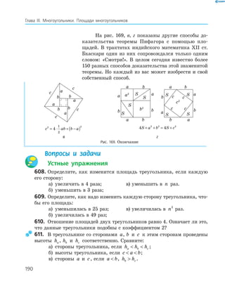 190
Глава ІІІ. Многоугольники. Площади многоугольников
На рис. 169, в, г показаны другие способы до­
казательства теоремы Пифагора с помощью пло­
щадей. В трактатах индийского математика ХІІ ст.
Бхаскари один из них сопровождался только одним
словом: «Смотри!». В целом сегодня известно более
150 разных способов доказательства этой знаменитой
теоремы. Но каждый из вас может изобрести и свой
собственный способ.
a
b
c
a
a
a
c
c
c
b
bb
a
b
a
a
b
b
a
b
S
S
S
S
b2
a2
a
b c
a
a
c c
b
ba
b
c
c2
S
SS
S
c ab b a2 2
4
1
2
= ⋅ + −( ) 4 42 2 2
S a b S c+ + = +
в г
Рис. 169. Окончание
Вопросы и задачи
Устные упражнения
608. Определите, как изменится площадь треугольника, если каждую
его сторону:
а) увеличить в 4 раза; в) уменьшить в n раз.
б) уменьшить в 3 раза;
609. Определите, как надо изменить каждую сторону треугольника, что­
бы его площадь:
а) уменьшилась в 25 раз; в) увеличилась в n2
раз.
б) увеличилась в 49 раз;
610. Отношение площадей двух треугольников равно 4. Означает ли это,
что данные треугольники подобны с коэффициентом 2?
611. В треугольнике со сторонами a, b и c к этим сторонам проведены
высоты ha , hb и hc соответственно. Сравните:
а) стороны треугольника, если h h ha b c  ;
б) высоты треугольника, если c a b  ;
в) стороны a и c, если a b , h hb c .
 
