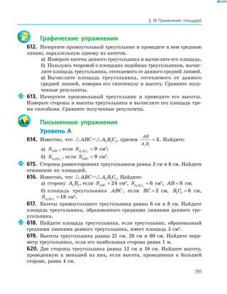 191
§ 18.Применение площадей
Графические упражнения
612. Начертите прямоугольный треугольник и проведите в нем среднюю
линию, параллельную одному из катетов.
а) Измерьте катеты данного треугольника и вычислите его площадь.
б) Пользуясь теоремой о площадях подобных треугольников, вычис­
лите площадь треугольника, отсекаемого от данного средней линией.
в) Вычислите площадь треугольника, отсекаемого от данного
средней линией, измерив его гипотенузу и высоту. Сравните полу­
ченные результаты.
613. Начертите произвольный треугольник и проведите его высоты.
Измерьте стороны и высоты треугольника и вычислите его площадь тре­
мя способами. Сравните полученные результаты.
Aa Письменные упражнения
Уровень А
614. Известно, что ABC A B C1 1 1, причем
AB
A B1 1
3= . Найдите:
а) SABC , если SA B C1 1 1
9= см2
;
б) SA B C1 1 1
, если SABC = 9 см2
.
615. Стороны равносторонних треугольников равны 2 см и 6 см. Найдите
отношение их площадей.
616. Известно, что ABC A B C1 1 1. Найдите:
а) сторону A B1 1, если SABC = 24 см2
, SA B C1 1 1
6= см2
, AB = 8 см;
б) площадь треугольника ABC , если BC = 2 см, B C1 1 6= см,
SA B C1 1 1
18= см2
.
617. Катеты прямоугольного треугольника равны 6 см и 8 см. Найдите
площадь треугольника, образованного средними линиями данного тре­
угольника.
618. Найдите площадь треугольника, если треугольник, образованный
средними линиями данного треугольника, имеет площадь 5 см2
.
619. Высоты треугольника равны 21 см, 28 см и 60 см. Найдите пери­
метр треугольника, если его наибольшая сторона равна 1 м.
620. Две стороны треугольника равны 12 см и 18 см. Найдите высоту,
проведенную к меньшей из них, если высота, проведенная к большей
стороне, равна 4 см.
 