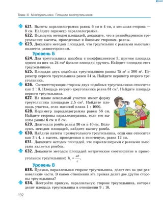 192
Глава ІІІ. Многоугольники. Площади многоугольников
621. Высоты параллелограмма равны 6 см и 4 см, а меньшая сторона —
8 см. Найдите периметр параллелограмма.
622. Пользуясь методом площадей, докажите, что в равнобедренном тре­
угольнике высоты, проведенные к боковым сторонам, равны.
623. Докажите методом площадей, что треугольник с равными высотами
является равносторонним.
Уровень Б
624. Два треугольника подобны с коэффициентом 3, причем площадь
одного из них на 24 см2
больше площади другого. Найдите площади этих
треугольников.
625. Площади двух подобных треугольников равны 75 м2
и 300 м2
. Пе­
риметр первого треугольника равен 54 м. Найдите периметр второго тре­
угольника.
626. Соответствующие стороны двух подобных треугольников относятся
как 2 : 3. Площадь второго треугольника равна 81 см2
. Найдите площадь
первого треугольника.
627. На плане земельный участок имеет форму
треугольника площадью 2,5 см2
. Найдите пло­
щадь участка, если масштаб плана 1 : 1000.
628. Периметр параллелограмма равен 56 см.
Найдите стороны параллелограмма, если его вы­
соты равны 6 см и 8 см.
629. Диагонали ромба равны 30 см и 40 см. Поль­
зуясь методом площадей, найдите высоту ромба.
630. Найдите катеты прямоугольного треугольника, если они относятся
как 3 : 4, а высота, проведенная к гипотенузе, равна 12 см.
631. Докажите методом площадей, что параллелограмм с равными высо­
тами является ромбом.
632. Докажите методом площадей метрическое соотношение в прямо­
угольном треугольнике: hc
ab
c
= .
Уровень В
633. Прямая, параллельная стороне треугольника, делит его на две рав­
новеликие части. В каком отношении эта прямая делит две другие сторо­
ны треугольника?
634. Постройте прямую, параллельную стороне треугольника, которая
делит площадь треугольника в отношении 9 : 16.
 