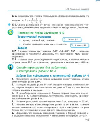 193
§ 18.Применение площадей
635. Докажите, что стороны треугольника обратно пропорциональны его
высотам: a b c
h h ha b c
: : : :=
1 1 1
.
636. Сумма расстояний от точки основания равнобедренного тре­
угольника до его боковых сторон не зависит от выбора точки. Докажите.
Повторение перед изучением §19
Теоретический материал
• прямоугольный треугольник;
• подобие прямоугольных треугольников.
Задачи
637. В прямоугольном треугольнике ABC ∠ =A 30°, BM — медиана,
проведенная к гипотенузе. Докажите, что треугольник MBC равно­
сторонний.
638. Найдите углы равнобедренного треугольника, в котором боковая
сторона равна 12,6 см, а медиана, проведенная к основанию,— 6,3 см.
Онлайн-тренировка для подготовки
к контрольной работе № 4
Задачи для подготовки к контрольной работе № 4
1. Определите количество сторон выпуклого многоугольника, сумма
углов которого равна 1080°.
2. Площадь квадрата равна 144 см2
. Найдите площадь прямоугольни­
ка, ширина которого меньше стороны квадрата на 2 см, а длина больше
стороны квадрата в два раза.
3. В равнобедренном треугольнике боковая сторона относится к осно­
ванию как 5 : 6. Найдите площадь треугольника, если высота, проведен­
ная к основанию, равна 8 см.
4. Найдите углы ромба, если его высота равна 5 см, а площадь — 50 см2
.
5. Высоты данного параллелограмма равны 15 см и 18 см. Найдите
высоты равновеликого параллелограмма, стороны которого в три раза
больше соответствующих сторон данного параллелограмма.
6. Докажите, что площадь равнобокой трапеции с боковой стороной c
и радиусом вписанной окружности r вычисляется по формуле S cr= 2 .
7 класс, § 17
8 класс, § 12
 