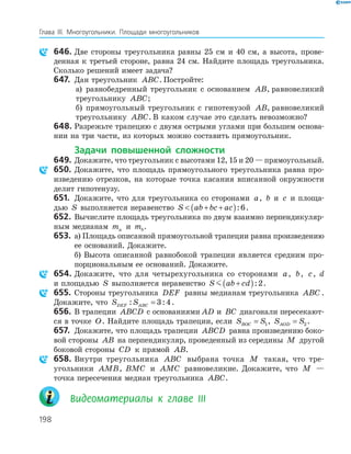 198
Глава ІІІ. Многоугольники. Площади многоугольников
646. Две стороны треугольника равны 25 см и 40 см, а высота, прове­
денная к третьей стороне, равна 24 см. Найдите площадь треугольника.
Сколько решений имеет задача?
647. Дан треугольник ABC. Постройте:
а) равнобедренный треугольник с основанием AB, равновеликий
треугольнику ABC;
б) прямоугольный треугольник с гипотенузой AB, равновеликий
треугольнику ABC. В каком случае это сделать невозможно?
648. Разрежьте трапецию с двумя острыми углами при большем основа­
нии на три части, из которых можно составить прямоугольник.
Задачи повышенной сложности
649. Докажите, что треугольник с высотами 12, 15 и 20 — прямоугольный.
650. Докажите, что площадь прямоугольного треугольника равна про­
изведению отрезков, на которые точка касания вписанной окружности
делит гипотенузу.
651. Докажите, что для треугольника со сторонами a, b и c и площа­
дью S выполняется неравенство S ab bc ac + +( ):6.
652. Вычислите площадь треугольника по двум взаимно перпендикуляр­
ным медианам ma и mb.
653. а) Площадь описанной прямоугольной трапеции равна произведению
ее оснований. Докажите.
б) Высота описанной равнобокой трапеции является средним про­
порциональным ее оснований. Докажите.
654. Докажите, что для четырехугольника со сторонами a, b, c, d
и площадью S выполняется неравенство S ab cd+( ):2.
655. Стороны треугольника DEF равны медианам треугольника ABC .
Докажите, что S SDEF ABC: := 3 4.
656. В трапеции ABCD с основаниями AD и BC диагонали пересекают­
ся в точке O. Найдите площадь трапеции, если S SBOC = 1, S SAOD = 2 .
657. Докажите, что площадь трапеции ABCD равна произведению боко­
вой стороны AB на перпендикуляр, проведенный из середины M другой
боковой стороны CD к прямой AB.
658. Внутри треугольника ABC выбрана точка M такая, что тре­
угольники AMB, BMC и AMC равновеликие. Докажите, что M —
точка пересечения медиан треугольника ABC.
Видеоматериалы к главе ІІІ
 