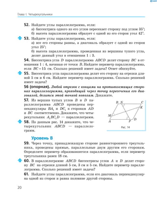 20
Глава І. Четырехугольники
52. Найдите углы параллелограмма, если:
а) биссектриса одного из его углов пересекает сторону под углом 35°;
б) высота параллелограмма образует с одной из его сторон угол 42°.
53. Найдите углы параллелограмма, если:
а) все его стороны равны, а диагональ образует с одной из сторон
угол 25°;
б) высота параллелограмма, проведенная из вершины тупого угла,
делит данный угол в отношении 1 : 3.
54. Биссектриса угла D параллелограмма ABCD делит сторону BC в от-
ношении 1 : 4, начиная от точки B.Найдите периметр параллелограмма,
если BC = 15 см. Сколько решений имеет задача? Ответ обоснуйте.
55. Биссектриса угла параллелограмма делит его сторону на отрезки дли-
ной 5 см и 6 см. Найдите периметр параллелограмма. Сколько решений
имеет задача?
56 (опорная). Любой отрезок с концами на противолежащих сторо-
нах параллелограмма, проходящий через точку пересечения его диа-
гоналей, делится этой точкой пополам. Докажите.
57. Из вершин тупых углов B и D па-
раллелограмма ABCD проведены пер-
пендикуляры BA1 и DC1 к сторонам AD
и BC соответственно. Докажите, что четы-
рехугольник A BC D1 1 — параллелограмм.
58. По данным рис. 14 докажите, что че-
тырехугольник ABCD — параллело-
грамм.
Уровень В
59. Через точку, принадлежащую стороне равностороннего треуголь-
ника, проведены прямые, параллельные двум другим его сторонам.
Определите периметр образовавшегося параллелограмма, если периметр
треугольника равен 18 см.
60. В параллелограмме ABCD биссектрисы углов A и D делят сторо-
ну BC на отрезки длиной 5 см, 3 см и 5 см. Найдите периметр паралле-
лограмма. Сколько решений имеет задача?
61. Найдите углы параллелограмма, если его диагональ перпендикуляр-
на одной из сторон и равна половине другой стороны.
B N C
K
D
PA
M
Рис. 14
 