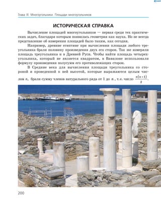 200
Глава ІІІ. Многоугольники. Площади многоугольников
Историческая справка
Вычисление площадей многоугольников — первая среди тех практиче­
ских задач, благодаря которым появилась геометрия как наука. Но не всегда
представление об измерении площадей было таким, как сегодня.
Например, древние египтяне при вычислении площади любого тре­
угольника брали половину произведения двух его сторон. Так же измеряли
площадь треугольника и в Древней Руси. Чтобы найти площадь четырех­
угольника, который не является квадратом, в Вавилоне использовали
­формулу произведения полусумм его противолежащих сторон.
В Средние века для вычисления площади треугольника со сто­
роной и проведенной к ней высотой, которые выражаются целым чис­
лом n, брали сумму членов натурального ряда от 1 до n , т. е. число
n n +( )1
2
.
 