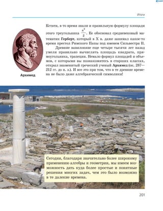 201
Итоги
Архимед
Кстати, в то время знали и правильную формулу площади
этого тре­угольника
n
2
2
. Ее обосновал средневековый ма-
тематик Герберт, ­который в Х в. даже занимал какое-то
время престол Рим­ского Папы под именем Сильвестра ІІ.
Древние вавилоняне еще четыре тысячи лет назад
умели правильно вычислять площадь квадрата, пря­
моугольника, трапеции. Немало формул площадей и объе­
мов, с которыми вы познакомитесь в старших классах,
открыл знаменитый греческий ученый Архимед (ок. 287—
212 гг. до н. э.). И все это при том, что в те древние време-
на не было даже алгебраической символики!
Сегодня, благодаря значительно более ­широкому
применению алгебры и геометрии, мы имеем воз-
можность дать куда более простые и понятные
решения многих задач, чем это было возможно
в те далекие времена.
 