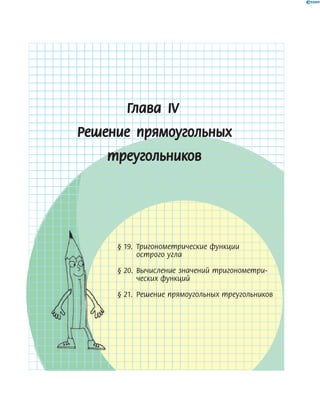 Глава ІV
Решение прямоугольных
треугольников
§ 19. Тригонометрические функции
острого угла
§ 20. Вычисление значений тригонометри-
ческих функций
§ 21. Решение прямоугольных треугольников
§ 19. Тригонометрические функции§ 19. Тригонометрические функции§ 19. Тригонометрические функции§ 19. Тригонометрические функции§ 19. Тригонометрические функции
§ 20. Вычисление значений тригонометри-§ 20. Вычисление значений тригонометри-§ 20. Вычисление значений тригонометри-§ 20. Вычисление значений тригонометри-§ 20. Вычисление значений тригонометри-
§ 21. Решение прямоугольных треугольников§ 21. Решение прямоугольных треугольников§ 21. Решение прямоугольных треугольников§ 21. Решение прямоугольных треугольников§ 21. Решение прямоугольных треугольников
 