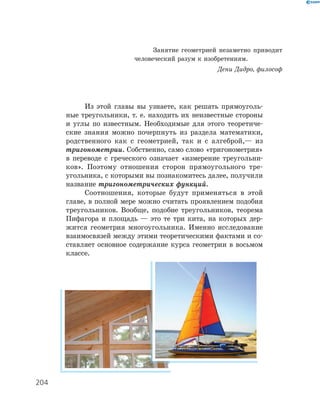 Из этой главы вы узнаете, как решать прямоуголь-
ные треугольники, т. е. находить их неизвестные стороны
и углы по известным. Необходимые для этого теоретиче-
ские знания можно почерпнуть из раздела математики,
родственного как с геометрией, так и с алгеброй,— из
тригонометрии. Собственно, само слово «тригонометрия»
в переводе с греческого означает «измерение треугольни-
ков». Поэтому отношения сторон прямоугольного тре-
угольника, с которыми вы познакомитесь далее, получили
название тригонометрических функций.
Соотношения, которые будут применяться в этой
главе, в полной мере можно считать проявлением подобия
треугольников. Вообще, подобие треугольников, теорема
Пифагора и площадь — это те три кита, на которых дер-
жится геометрия многоугольника. Именно исследование
взаимосвязей между этими теоретическими фактами и со-
ставляет основное содержание курса геометрии в восьмом
классе.
Занятие геометрией незаметно приводит
человеческий разум к изобретениям.
Дени Дидро, философ
204
 