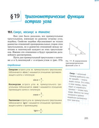205
19.1. Синус, косинус и тангенс
Как уже было доказано, все прямоугольные
треугольники, имеющие по равному острому углу,
подобны. Свойство подобия обусловливает не только
равенство отношений пропорциональных сторон этих
треугольников, но и равенство отношений между ка-
тетами и гипотенузой каждого из этих треугольни-
ков. Именно эти отношения и будут предметом даль-
нейшего рассмотрения.
Пусть дан прямоугольный треугольник с катета-
ми a и b,гипотенузой c и острым углом α (рис. 171).
Определение
синусом острого угла α прямоугольного треугольника
(обозначается sinα ) называется отношение противоле-
жащего катета к гипотенузе:
sinα =
a
c
.
косинусом острого угла α прямоугольного тре-
угольника (обозначается cosα ) называется отношение
прилежащего катета к гипотенузе:
cosα =
b
c
.
тангенсом острого угла α прямоугольного треугольника
(обозначается tgα ) называется отношение противоле-
жащего катета к прилежащему:
tgα =
a
b
.
a
b
c
α
Рис. 171. К определениям
тригонометрических
функций угла α
Тригонометрические функции
острого угла
§19
синус — латинский
перевод арабского сло-
ва «джайб» — пазуха,
вырез платья. Это слово,
в свою чередь, проис-
ходит от индийского
«джива» — тетива лука,
хорда. Именно так синусназывали в древне-
индийских математиче-
ских трактатах.
 