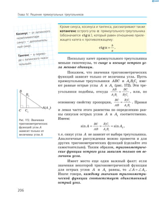 206
Глава ІV. Решение прямоугольных треугольников
Кроме синуса, косинуса и тангенса, рассматривают также
котангенс острого угла α прямоугольного треугольника
(обозначается ctgα ), который равен отношению приле-
жащего катета к противолежащему:
ctgα =
b
a
.
Поскольку катет прямоугольного треугольника
меньше гипотенузы, то синус и косинус острого уг-
ла меньше единицы.
Покажем, что значения тригонометрических
функций зависят только от величины угла. Пусть
прямоугольные треугольники ABC и A B C1 1 1 име-
ют равные острые углы A и A1 (рис. 172). Эти тре-
угольники подобны, откуда
AB
A B
BC
B C1 1 1 1
= , или, по
основному свойству пропорции,
BC
AB
B C
A B
= 1 1
1 1
. Правая
и левая части этого равенства по определению рав-
ны синусам острых углов A и A1 соответственно.
Имеем:
sin sinA A
BC
AB
B C
A B
= = =1 1
1 1
1,
т.е. синус угла A не зависит от выбора треугольника.
Аналогичные рассуждения можно провести и для
других тригонометрических функций (сделайте это
самостоятельно). Таким образом, тригонометриче-
ские функции острого угла зависят только от ве-
личины угла.
Имеет место еще один важный факт: если
значения некоторой тригонометрической функции
для острых углов A и A1 равны, то ∠ = ∠A A1.
Иначе говоря, каждому значению тригонометри-
ческой функции соответствует единственный
острый угол.
A(A 1
)
B1
C1
B
C
Рис. 172. Значения
тригонометрических
функций угла A
зависят только от
величины угла А
косинус — от латинского
«комплиментари
синус» — дополнитель-
ный синус.
тангенс — в перево-
де с латинского «каса-
тельный».
 