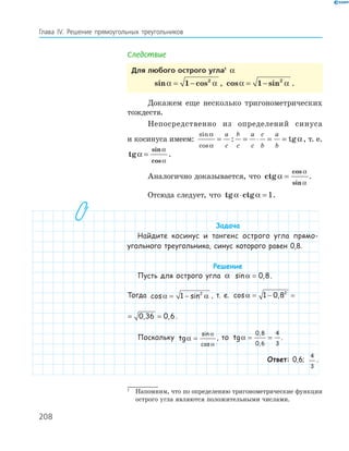 208
Глава ІV. Решение прямоугольных треугольников
Следствие
Для любого острого угла1
α
sin cosα α= −1 2
, cos sinα α= −1 2
.
Докажем еще несколько тригонометрических
тождеств.
Непосредственно из определений синуса
и косинуса имеем:
sin
cos
: tg
α
α
α= = ⋅ = =
a
c
b
c
a
c
c
b
a
b
, т. е.
tg
sin
cos
α
α
α
= .
Аналогично доказывается, что ctg
cos
sin
α
α
α
= .
Отсюда следует, что tg ctgα α⋅ = 1.
Задача
Найдите косинус и тангенс острого угла прямо-
угольного треугольника, синус которого равен 0,8.
Решение
Пусть для острого угла α sin ,α = 0 8.
Тогда cos sinα α= −1 2
, т. е. cos , , ,α = − = =1 0 8 0 36 0 62
cos , , ,α = − = =1 0 8 0 36 0 62
.
Поскольку tg
sin
cos
α
α
α
= , то tg
,
,
α = =
0 8
0 6
4
3
.
Ответ: 0,6;
4
3
.
1
Напомним, что по определению тригонометрические функции
острого угла являются положительными числами.
 